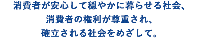 消費者が安心して穏やかに暮らせる社会、消費者の権利が尊重され、確立される社会をめざして。